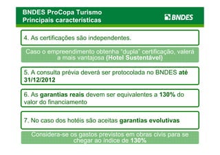 BNDES ProCopa Turismo
Principais características

4. As certificações são independentes.

 Caso o empreendimento obtenha “dupla” certificação, valerá
          a mais vantajosa (Hotel Sustentável)

5. A consulta prévia deverá ser protocolada no BNDES até
31/12/2012

6. As garantias reais devem ser equivalentes a 130% do
valor do financiamento

7. No caso dos hotéis são aceitas garantias evolutivas

  Considera-se os gastos previstos em obras civis para se
                chegar ao índice de 130%
 