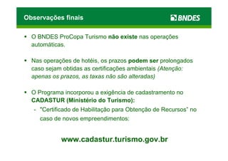 Observações finais

  O BNDES ProCopa Turismo não existe nas operações
  automáticas.

  Nas operações de hotéis, os prazos podem ser prolongados
  caso sejam obtidas as certificações ambientais (Atenção:
  apenas os prazos, as taxas não são alteradas)

  O Programa incorporou a exigência de cadastramento no
  CADASTUR (Ministério do Turismo):
   - "Certificado de Habilitação para Obtenção de Recursos” no
     caso de novos empreendimentos:


            www.cadastur.turismo.gov.br
 