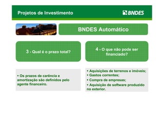 Projetos de Investimento


                                 BNDES Automático


                                        4 - O que não pode ser
     3 - Qual é o prazo total?
                                             financiado?



                                    Aquisições de terrenos e imóveis;
 Os prazos de carência e            Gastos correntes;
amortização são definidos pelo      Compra de empresas;
agente financeiro.                  Aquisição de software produzido
                                   no exterior.
 