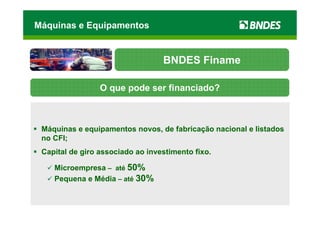 Máquinas e Equipamentos


                                  BNDES Finame

                 O que pode ser financiado?



 Máquinas e equipamentos novos, de fabricação nacional e listados
 no CFI;
 Capital de giro associado ao investimento fixo.

    Microempresa – até 50%
    Pequena e Média – até 30%
 