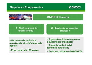Máquinas e Equipamentos


                                 BNDES Finame


     1 - Qual é o prazo do          2 - Quais são as garantias
        financiamento?                      exigidas?


                                  A garantia mínima é o próprio
 Os prazos de carência e
                                 equipamento financiado;
amortização são definidos pelo
agente;                           O agente poderá exigir
                                 garantias adicionais;
 Prazo total: até 120 meses.
                                  Pode ser utilizado o BNDES FGI.
 