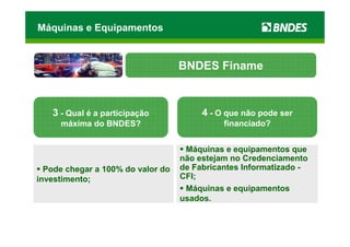 Máquinas e Equipamentos


                                   BNDES Finame



   3 - Qual é a participação            4 - O que não pode ser
     máxima do BNDES?                        financiado?


                                    Máquinas e equipamentos que
                                   não estejam no Credenciamento
  Pode chegar a 100% do valor do   de Fabricantes Informatizado -
investimento;                      CFI;
                                    Máquinas e equipamentos
                                   usados.
 