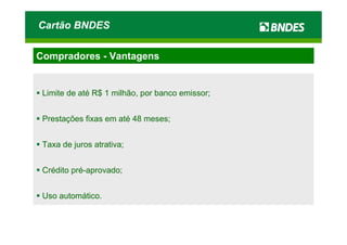 Cartão BNDES

Compradores - Vantagens


 Limite de até R$ 1 milhão, por banco emissor;


 Prestações fixas em até 48 meses;


 Taxa de juros atrativa;


 Crédito pré-aprovado;


 Uso automático.
 