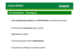 Cartão BNDES


 Fornecedores - Vantagens


  • 427 mil potenciais clientes com R$ 20 bilhões de crédito pré-aprovado



  • Financiamento automático para o cliente


  • Sem risco de crédito


  • Fabricantes podem indicar distribuidores



  • Exposição do catálogo de produtos gratuita
 