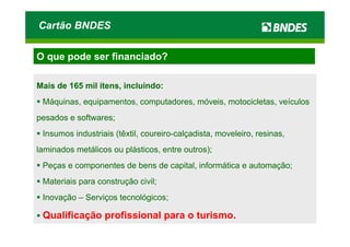 Cartão BNDES

O que pode ser financiado?

Mais de 165 mil itens, incluindo:
 Máquinas, equipamentos, computadores, móveis, motocicletas, veículos
pesados e softwares;
 Insumos industriais (têxtil, coureiro-calçadista, moveleiro, resinas,
laminados metálicos ou plásticos, entre outros);
 Peças e componentes de bens de capital, informática e automação;
 Materiais para construção civil;
 Inovação – Serviços tecnológicos;

 Qualificação profissional para o turismo.
 