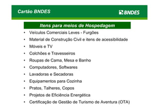 Cartão BNDES

           Itens para meios de Hospedagem
  •   Veículos Comerciais Leves - Furgões
  •   Material de Construção Civil e itens de acessibilidade
  •   Móveis e TV
  •   Colchões e Travesseiros
  •   Roupas de Cama, Mesa e Banho
  •   Computadores, Softwares
  •   Lavadoras e Secadoras
  •   Equipamentos para Cozinha
  •   Pratos, Talheres, Copos
  •   Projetos de Eficiência Energética
  •   Certificação de Gestão de Turismo de Aventura (OTA)
 