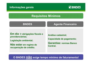 Informações gerais


                    Requisitos Mínimos

           BNDES                       Agente Financeiro


Em dia     obrigações fiscais e
                                  Análise cadastral;
previdenciárias;
                                  Capacidade de pagamento;
Legislação ambiental;
                                  Garantias: normas Banco
Não estar em regime de            Central.
recuperação de crédito.



  O BNDES não exige tempo mínimo de faturamento!
 