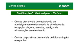 Cartão BNDES


      Qualificação Profissional para o Turismo


  • Cursos presenciais de capacitação ou
    aperfeiçoamento relacionado às atividades de
    recepção, viagens, eventos, serviços de
    alimentação, entretenimento

  • Cursos corporativos presenciais de idiomas inglês
    e espanhol
 