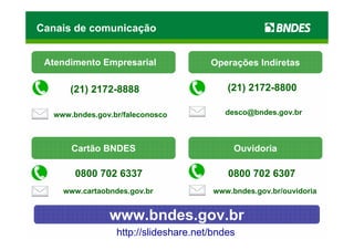 Canais de comunicação


 Atendimento Empresarial               Operações Indiretas

       (21) 2172-8888                      (21) 2172-8800

   www.bndes.gov.br/faleconosco            desco@bndes.gov.br



       Cartão BNDES                          Ouvidoria

        0800 702 6337                      0800 702 6307
     www.cartaobndes.gov.br             www.bndes.gov.br/ouvidoria


                www.bndes.gov.br
                  http://slideshare.net/bndes
 
