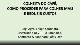 COLHEITA DO CAFÉ,
COMO PROCEDER PARA COLHER MAIS
E REDUZIR CUSTOS
Eng. Agro. Felipe Santinato,
Mestrando UFV – Rio Paranaíba,
Santinato & Santinato Cafés Ltda
 