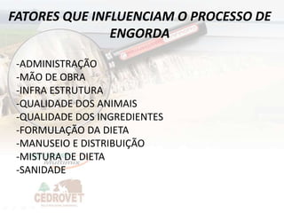 FATORES QUE INFLUENCIAM O PROCESSO DE
               ENGORDA

 -ADMINISTRAÇÃO
 -MÃO DE OBRA
 -INFRA ESTRUTURA
 -QUALIDADE DOS ANIMAIS
 -QUALIDADE DOS INGREDIENTES
 -FORMULAÇÃO DA DIETA
 -MANUSEIO E DISTRIBUIÇÃO
 -MISTURA DE DIETA
 -SANIDADE
 