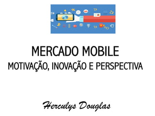 MERCADO MOBILE
MOTIVAÇÃO, INOVAÇÃO E PERSPECTIVA
Herculys Douglas
 