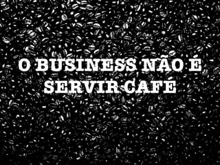 O BUSINESS NÃO É
SERVIR CAFÉ
 