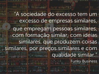 “A sociedade do excesso tem um
excesso de empresas similares,
que empregam pessoas similares,
com formação similar, com ideias
similares, que produzem coisas
similares, por preços similares e com
qualidade similar.”
Funky Business
 