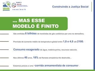 Construindo a Justiça Social
8 de maio I 8h às 17h




... MAS ESSE
MODELO É FINITO
 São emitidas 6         bilhões de toneladas de gás carbônico por ano na atmosfera;


 Previsão de aumento médio da temperatura global entre 1,8       e 4,0 até 2100;


 Consumo exagerado de água, matéria-prima, recursos naturais.


 Nos últimos 40 anos, 18% da floresta amazônica foi destruída...



 Estamos presos a uma “corrida           armamentista de consumo”.
 