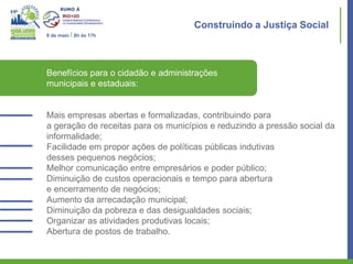 Construindo a Justiça Social
8 de maio I 8h às 17h




Benefícios para o cidadão e administrações
municipais e estaduais:


Mais empresas abertas e formalizadas, contribuindo para
a geração de receitas para os municípios e reduzindo a pressão social da
informalidade;
Facilidade em propor ações de políticas públicas indutivas
desses pequenos negócios;
Melhor comunicação entre empresários e poder público;
Diminuição de custos operacionais e tempo para abertura
e encerramento de negócios;
Aumento da arrecadação municipal;
Diminuição da pobreza e das desigualdades sociais;
Organizar as atividades produtivas locais;
Abertura de postos de trabalho.
 