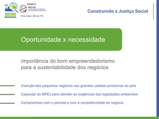 Construindo a Justiça Social
8 de maio I 8h às 17h




Oportunidade x necessidade


importância do bom empreendedorismo
para a sustentabilidade dos negócios


Inserção dos pequenos negócios nas grandes cadeias produtivas do país

Capacitar as MPEs para atender as exigências das legislações ambientais

Compromisso com o planeta e com a competitividade do negócio.
 