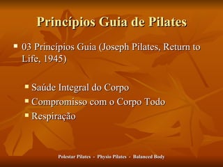 Princípios Guia de Pilates 03 Princípios Guia (Joseph Pilates, Return to Life, 1945) Saúde Integral do Corpo Compromisso com o Corpo Todo Respiração Polestar Pilates  -  Physio Pilates  -  Balanced Body 