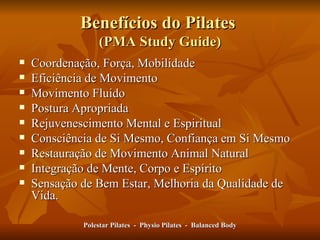 Benefícios do Pilates  (PMA Study Guide) Coordenação, Força, Mobilidade Eficiência de Movimento Movimento Fluido Postura Apropriada Rejuvenescimento Mental e Espiritual Consciência de Si Mesmo, Confiança em Si Mesmo Restauração de Movimento Animal Natural Integração de Mente, Corpo e Espírito Sensação de Bem Estar, Melhoria da Qualidade de Vida. Polestar Pilates  -  Physio Pilates  -  Balanced Body 