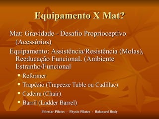 Equipamento X Mat? Mat: Gravidade - Desafio Proprioceptivo (Acessórios) Equipamento: Assistência/Resistência (Molas), Reeducação FuncionaL (Ambiente Estranho/Funcional Reformer Trapézio (Trapeeze Table ou Cadillac) Cadeira (Chair) Barril (Ladder Barrel) Polestar Pilates  -  Physio Pilates  -  Balanced Body 