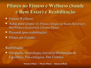 Pilates no Fitness e Wellness (Saúde e Bem Estar) e Reabilitação Fitness/Wellness: Aulas para Grupo:  Fit Pilates (Allegro ou Studio Reformer), Mat Pilates (Acessórios), Circuito Pilates Personal (pos-reabilitação) Pilates em Estúdio Reabilitação: Ortopedia, Neurologia, Geriatria/Disfunções de Equilíbrio, Pós-cirúrgico, Dor Crônica Polestar Pilates  -  Physio Pilates  -  Balanced Body 