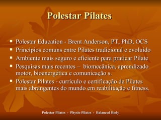 Polestar Pilates  Polestar Education - Brent Anderson, PT, PhD, OCS  Princípios comuns entre Pilates tradicional e evoluído Ambiente mais seguro e eficiente para praticar Pilate  Pesquisas mais recentes –  biomecânica, aprendizado motor, bioenergética e comunicação s. Polestar Pilates - currículo e certificação  de Pilates  mais abrangentes do mundo em reabilitação e fitness .  Polestar Pilates  -  Physio Pilates  -  Balanced Body 
