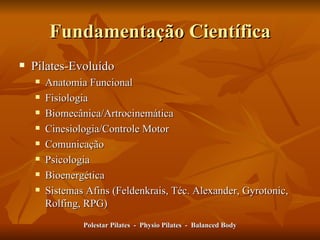 Fundamentação Científica Pilates-Evoluído Anatomia Funcional Fisiologia Biomecânica/Artrocinemática Cinesiologia/Controle Motor Comunicação Psicologia Bioenergética Sistemas Afins (Feldenkrais, Téc. Alexander, Gyrotonic, Rolfing, RPG)  Polestar Pilates  -  Physio Pilates  -  Balanced Body 