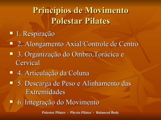 Princípios de Movimento Polestar Pilates 1. Respiração 2. Alongamento Axial/Controle de Centro 3. Organização do Ombro,Torácica e  Cervical 4. Articulação da Coluna 5. Descarga de Peso e Alinhamento das  Extremidades 6. Integração do Movimento  Polestar Pilates  -  Physio Pilates  -  Balanced Body 