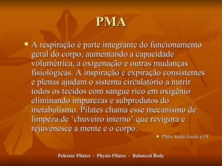 PMA A respiração é parte integrante do funcionamento geral do corpo, aumentando a capacidade volumétrica, a oxigenação e outras mudanças fisiológicas. A inspiração e expiração consistentes e plenas ajudam o sistema circulatório a nutrir todos os tecidos com sangue rico em oxigênio eliminando impurezas e subprodutos do metabolismo. Pilates chama esse mecanismo de limpeza de  ‘ chuveiro interno ’  que revigora e rejuvenesce a mente e o corpo. PMA Study Guide p.18 Polestar Pilates  -  Physio Pilates  -  Balanced Body 