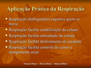 Aplicação Prática da Respiração Respiração diafragmática organiza quem se move Respiração facilita estabilização da coluna Respiração facilita articulação da coluna Respiração facilita deslizamento da escápula Respiração facilita controle de centro e alongamento axial  Polestar Pilates  -  Physio Pilates  -  Balanced Body 