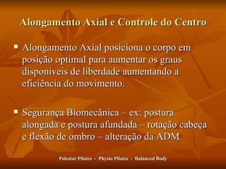 Alongamento Axial posiciona o corpo em posição  op tima l  para aumentar os graus disponíveis de liberdade aumentando a eficiência do movimento. Segurança Biomecânica – ex: postura alongada e postura afundada – rotação cabeça e flexão de ombro – alteração da ADM Polestar Pilates  -  Physio Pilates  -  Balanced Body Alongamento Axial e Controle do Centro 