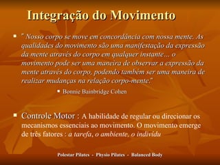 Integração do Movimento ”   Nosso corpo se move em concordância com nossa mente. As qualidades do movimento são uma manifestação da expressão da mente através do corpo em qualquer instante… o movimento pode ser uma maneira de observar a expressão da mente através do corpo, podendo também ser uma maneira de realizar mudanças na relação corpo-mente . “ Bonnie Bainbridge Cohen Controle Motor :  A habilidade de regular ou direcionar os mecanismos essenciais ao movimento. O movimento emerge de três fatores  :   a tarefa ,  o ambiente, o indivídu Polestar Pilates  -  Physio Pilates  -  Balanced Body 