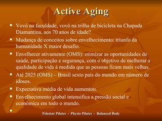 Active Aging Vovó na faculdade, vovô na trilha de bicicleta na Chapada Diamantina, aos 70 anos de idade? Mudança de conceitos sobre envelhecimento: triunfo da humanidade X maior desafio.  Envelhecer ativamente (OMS): otimizar as oportunidades de saúde, participação e segurança, com o objetivo de melhorar a qualidade de vida à medida que as pessoas ficam mais velhas. Até 2025 (OMS) – Brasil sexto país do mundo em número de idosos.  Expectativa média de vida aumentou.  Envelhecimento global intensifica a pressão social e econômica em todo o mundo.  Polestar Pilates  -  Physio Pilates  -  Balanced Body 