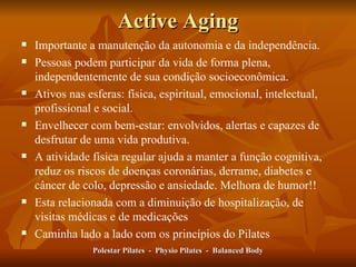 Active Aging Importante a manutenção da autonomia e da independência. Pessoas podem participar da vida de forma plena, independentemente de sua condição socioeconômica.  Ativos nas esferas: física, espiritual, emocional, intelectual, profissional e social.  Envelhecer com bem-estar: envolvidos, alertas e capazes de desfrutar de uma vida produtiva.  A atividade física regular ajuda a manter a função cognitiva, reduz os riscos de doenças coronárias, derrame, diabetes e câncer de colo, depressão e ansiedade. Melhora de humor!! Esta relacionada com a diminuição de hospitalização, de visitas médicas e de medicações Caminha lado a lado com os princípios do Pilates Polestar Pilates  -  Physio Pilates  -  Balanced Body 