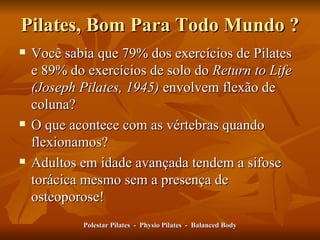 Pilates, Bom Para Todo Mundo ? Você sabia que 79% dos exercícios de Pilates e 89% do exercícios de solo do  Return to Life (Joseph Pilates, 1945)  envolvem flexão de coluna? O que acontece com as vértebras quando flexionamos?  Adultos em idade avançada tendem a sifose torácica mesmo sem a presença de osteoporose! Polestar Pilates  -  Physio Pilates  -  Balanced Body 