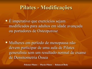 Pilates - Modificações É imperativo que exercícios sejam modificados para adultos em idade avançada ou portadores de Osteoporose Mulheres em período de menopausa não devem participar de uma aula de Pilates generalista sem um resultado normal de exame de Densitometria Óssea Polestar Pilates  -  Physio Pilates  -  Balanced Body 