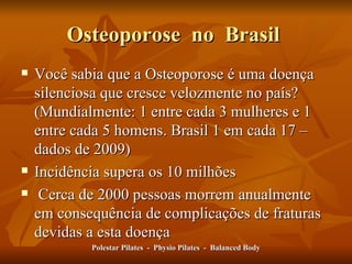 Osteoporose  no  Brasil  Você sabia que a Osteoporose é uma doença silenciosa que cresce velozmente no país? (Mundialmente: 1 entre cada 3 mulheres e 1 entre cada 5 homens. Brasil 1 em cada 17 – dados de 2009) Incidência supera os 10 milhões  Cerca de 2000 pessoas morrem anualmente em consequência de complicações de fraturas devidas a esta doença Polestar Pilates  -  Physio Pilates  -  Balanced Body 