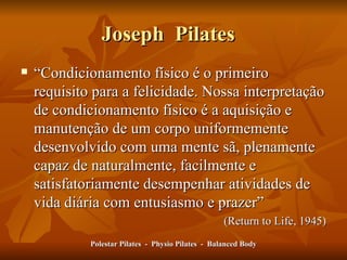 Joseph  Pilates  “ Condicionamento físico é o primeiro requisito para a felicidade. Nossa interpretação de condicionamento físico é a aquisição e manutenção de um corpo uniformemente  desenvolvido com uma mente sã, plenamente capaz de naturalmente, facilmente e satisfatoriamente desempenhar atividades de vida diária com entusiasmo e prazer” (Return to Life, 1945) Polestar Pilates  -  Physio Pilates  -  Balanced Body 