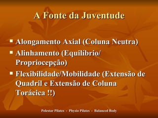 A Fonte da Juventude Alongamento Axial (Coluna Neutra) Alinhamento (Equilíbrio/ Propriocepção) Flexibilidade/Mobilidade (Extensão de Quadril e Extensão de Coluna Torácica !!) Polestar Pilates  -  Physio Pilates  -  Balanced Body 