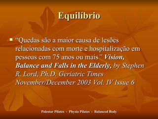 Equilíbrio “ Quedas são a maior causa de lesões relacionadas com morte e hospitalização em pessoas com 75 anos ou mais ”   Vision, Balance and Falls in the Elderly,  by Stephen R. Lord, Ph.D. Geriatric Times November/December 2003 Vol. IV Issue 6 Polestar Pilates  -  Physio Pilates  -  Balanced Body 