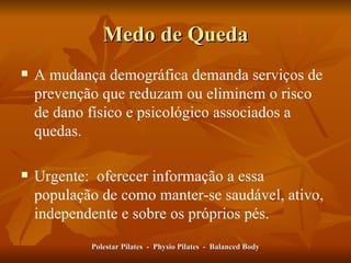 Medo de Queda A mudança demográfica demanda serviços de prevenção que reduzam ou eliminem o risco de dano físico e psicológico associados a quedas.  Urgente:  oferecer informação a essa população de como manter-se saudável, ativo, independente e sobre os próprios pés.  Polestar Pilates  -  Physio Pilates  -  Balanced Body 