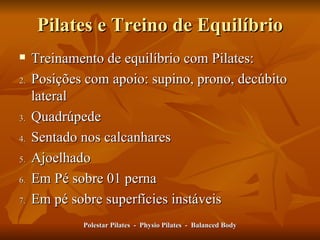 Pilates e Treino de Equilíbrio Treinamento de equilíbrio com Pilates: Posições com apoio: supino, prono, decúbito lateral Quadrúpede Sentado nos calcanhares Ajoelhado Em Pé sobre 01 perna Em pé sobre superfícies instáveis Polestar Pilates  -  Physio Pilates  -  Balanced Body 