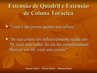 Extensão de Quadril e Extensão de Coluna Torácica "Você é tão jovem quanto sua coluna” “ Se sua coluna for inflexivelmente rígida aos 30, você está velho; Se ela for completamente flexível aos 60, você está jovem. ” Polestar Pilates  -  Physio Pilates  -  Balanced Body 