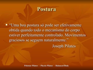 Postura “ Uma boa postura só pode ser efetivamente obtida quando todo o mecanismo do corpo estiver perfeitamente controlado. Movimentos graciosos se seguem naturalmente.” Joseph Pilates Polestar Pilates  -  Physio Pilates  -  Balanced Body 