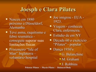 Joesph e Clara Pilates Nasceu em 1880 próximo a Düsseldorf, Alemanha Teve asma, raquitismo e febre reumática - conseguiu  superar suas limitações físicas  Prisioneiro  “ Isle of Man ”  Inglaterra – voluntário hospital Joe imigrou - EUA - 1923.  Viagem - conheceu Clara, enfermeira.  Estúdio de em NY Década 60 o exercício  “ Pilates ”  - popular Dança 1930 ’ s G. Balanchine M. Graham J. Robbins Polestar Pilates  -  Physio Pilates  -  Balanced Body 