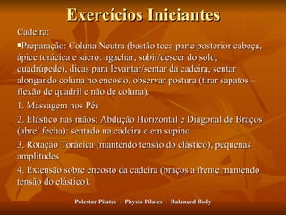 Exercícios Iniciantes Cadeira: Preparação: Coluna Neutra (bastão toca parte posterior cabeça, ápice torácica e sacro: agachar, subir/descer do solo, quadrúpede), dicas para levantar/sentar da cadeira, sentar alongando coluna no encosto, observar postura (tirar sapatos –flexão de quadril e não de coluna). 1. Massagem nos Pés 2. Elástico nas mãos: Abdução Horizontal e Diagonal de Braços (abre/ fecha): sentado na cadeira e em supino 3. Rotação Torácica (mantendo tensão do elástico), pequenas amplitudes 4. Extensão sobre encosto da cadeira (braços a frente mantendo tensão do elástico). Polestar Pilates  -  Physio Pilates  -  Balanced Body 