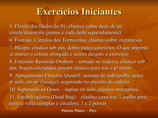 Exercícios Iniciantes 5. Flexão dos Dedos do Pé: elástico cobre dedo do pé, enrola/desenrola (juntos e cada dedo separadamente) 6. Eversão, Círculos dos Tornozelos: elástico cobre metatarsos 7. Bíceps: elástico sob pés, dobre/estica cotovelos. O que importa ;e manter a coluna alongada e neutra durante o exercício 8. Extensão Resistida Ombros – sentado na cadeira, elástico sob pés, braços estendidos puxam elástico para trás e p/ baixo 9. Alongamento Flexores Quadril: sentado de lado joelho desce p/ solo, em pé (lundge), segurando no encosto da cadeira 10. Separando os Ossos – supino no solo, elástico metatarsos 11. Estabilizadores (Dead Bug) – elástico coxa traz 1 joelho para peito e volta (simples e círculos): 1 e 2 pernas Polestar Pilates  -  Phys 