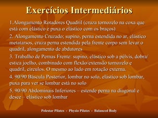 Exercícios Intermediários 1.Alongamento Rotadores Quadril (cruza tornozelo na coxa que está com elástico e puxa o elástico com os braços) 2. Alongamento Cruzado; supino, perna estendida no ar, elástico metatarsos, cruza perna estendida pela frente corpo sem levar o quadril, alongamento de abdutores 3. Trabalho de Pernas Frente: supino, elástico sob a pélvis, dobra/estica joelho, combinado com flexão/extensão tornozelo e quadril, círculos. O mesmo ao lado em rotação externa.  4. 90/90 Báscula Posterior, lombar no solo, elástico sob lombar, puxa para ver se lombar está no solo 5. 90/90 Abdominais Inferiores – estende perna na diagonal e desce – elástico sob lombar Polestar Pilates  -  Physio Pilates  -  Balanced Body 