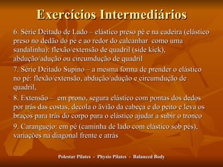 Exercícios Intermediários 6. Série Deitado de Lado – elástico preso pé e na cadeira (elástico preso no dedão do pé e ao redor do calcanhar  como uma sandalinha): flexão/extensão de quadril (side kick), abdução/adução ou circumdução de quadril  7. Série Deitado Supino – a mesma forma de prender o elástico no pé: flexão/extensão, abdução/adução e circumdução de quadril,  8. Extensão –  em prono, segura elástico com pontas dos dedos por trás das costas, decola o ävião da cabeça e do peito e leva os braços para trás do corpo para o elástico ajudar a subir o tronco 9. Caranguejo: em pé (caminha de lado com elástico sob pés), variações na diagonal frente e atrás Polestar Pilates  -  Physio Pilates  -  Balanced Body 