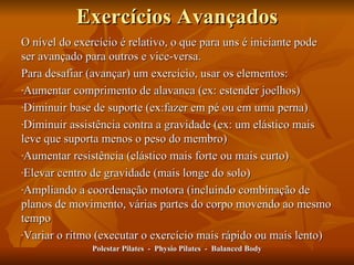 Exercícios Avançados O nível do exercício é relativo, o que para uns é iniciante pode ser avançado para outros e vice-versa. Para desafiar (avançar) um exercício, usar os elementos: Aumentar comprimento de alavanca (ex: estender joelhos) Diminuir base de suporte (ex:fazer em pé ou em uma perna) Diminuir assistência contra a gravidade (ex: um elástico mais leve que suporta menos o peso do membro) Aumentar resistência (elástico mais forte ou mais curto) Elevar centro de gravidade (mais longe do solo) Ampliando a coordenação motora (incluindo combinação de planos de movimento, várias partes do corpo movendo ao mesmo tempo Variar o ritmo (executar o exercício mais rápido ou mais lento) Polestar Pilates  -  Physio Pilates  -  Balanced Body 
